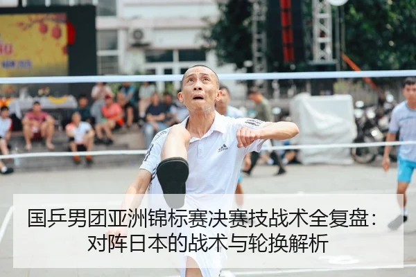 国乒男团亚洲锦标赛决赛技战术全复盘：对阵日本的战术与轮换解析